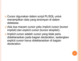  Cursor digunakan dalam script PL/SQL untuk
menampilkan data yang tersimpan di dalam
database.
 Ada dua macam cursor yaitu implicit cursor (kursor
implisit) dan explicit cursor (kursor eksplisit).
 Implicit cursor adalah cursor yang tidak perlu
dideklarasikan pada bagian declaration, sedangkan
explicit cursor harus dideklarasikan di bagian
declaration.
3
 