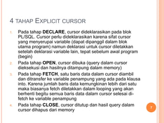 4 TAHAP EXPLICIT CURSOR
1. Pada tahap DECLARE, cursor dideklarasikan pada blok
PL/SQL. Cursor perlu dideklarasikan karena sifat cursor
yang menyerupai variable (dapat dipanggil dalam blok
utama program) namun deklarasi untuk cursor diletakkan
setelah deklarasi variable lain, tepat sebelum awal program
(begin)
2. Pada tahap OPEN, cursor dibuka (query dalam cursor
dieksekusi dan hasilnya ditampung dalam memory)
3. Pada tahap FETCH, satu baris data dalam cursor diambil
dan ditransfer ke variable penampung yang ada pada klausa
into. Karena jumlah baris data kemungkinan lebih dari satu
maka biasanya fetch diletakkan dalam looping yang akan
berhenti begitu semua baris data dalam cursor selesai di-
fetch ke variable penampung
4. Pada tahap CLOSE, cursor ditutup dan hasil query dalam
cursor dihapus dari memory
7
 
