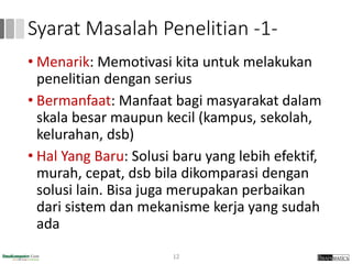 Syarat Masalah Penelitian -1-
• Menarik: Memotivasi kita untuk melakukan
penelitian dengan serius
• Bermanfaat: Manfaat bagi masyarakat dalam
skala besar maupun kecil (kampus, sekolah,
kelurahan, dsb)
• Hal Yang Baru: Solusi baru yang lebih efektif,
murah, cepat, dsb bila dikomparasi dengan
solusi lain. Bisa juga merupakan perbaikan
dari sistem dan mekanisme kerja yang sudah
ada
12
 