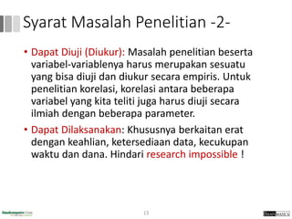 Syarat Masalah Penelitian -2-
• Dapat Diuji (Diukur): Masalah penelitian beserta
variabel-variablenya harus merupakan sesuatu
yang bisa diuji dan diukur secara empiris. Untuk
penelitian korelasi, korelasi antara beberapa
variabel yang kita teliti juga harus diuji secara
ilmiah dengan beberapa parameter.
• Dapat Dilaksanakan: Khususnya berkaitan erat
dengan keahlian, ketersediaan data, kecukupan
waktu dan dana. Hindari research impossible !
13
 