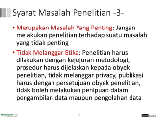 Syarat Masalah Penelitian -3-
• Merupakan Masalah Yang Penting: Jangan
melakukan penelitian terhadap suatu masalah
yang tidak penting
• Tidak Melanggar Etika: Penelitian harus
dilakukan dengan kejujuran metodologi,
prosedur harus dijelaskan kepada obyek
penelitian, tidak melanggar privacy, publikasi
harus dengan persetujuan obyek penelitian,
tidak boleh melakukan penipuan dalam
pengambilan data maupun pengolahan data
14
 