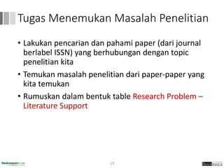Tugas Menemukan Masalah Penelitian
• Lakukan pencarian dan pahami paper (dari journal
berlabel ISSN) yang berhubungan dengan topic
penelitian kita
• Temukan masalah penelitian dari paper-paper yang
kita temukan
• Rumuskan dalam bentuk table Research Problem –
Literature Support
15
 