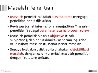 Masalah Penelitian
• Masalah penelitian adalah alasan utama mengapa
penelitian harus dilakukan
• Reviewer jurnal internasional menjadikan “masalah
penelitian“sebagai parameter utama proses review
• Masalah penelitian harus objective (tidak
subjective), dan harus dibuktikan secara logis dan
valid bahwa masalah itu benar-benar masalah
• Supaya logis dan valid, perlu dilakukan objektifikasi
masalah, dengan cara melandasi masalah penelitian
dengan literature terbaru
4
 