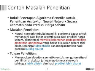 Contoh Masalah Penelitian
• Judul: Penerapan Algoritma Genetika untuk
Penentuan Arsitektur Neural Network Secara
Otomatis pada Prediksi Harga Saham
• Masalah Penelitian:
• Neural network terbukti memiliki performa bagus untuk
menangani data besar seperti pada data prediksi harga
saham, akan tetapi memiliki kelemahan pada pemilihan
arsitektur jaringannya yang harus dilakukan secara trial
error, sehingga tidak efisien dan mengakibatkan hasil
prediksi kurang akurat
• Tujuan Penelitian:
• Menerapkan algoritma genetika untuk mengotomatisasi
pemilihan arsitektur jaringan pada neural nework
sehingga lebih efisien dan hasil prediksi lebih akurat
5
 