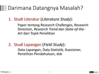 Darimana Datangnya Masalah?
1. Studi Literatur (Literature Study):
Paper tentang Research Challenges, Research
Direction, Research Trend dan State-of-the-
Art dari Topik Penelitian
2. Studi Lapangan (Field Study):
Data Lapangan, Data Statistik, Kuesioner,
Penelitian Pendahuluan, dsb
9
 