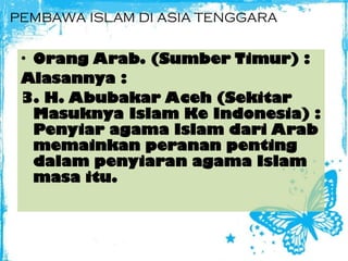 PEMBAWA ISLAM DI ASIA TENGGARA
• Orang Arab. (Sumber Timur) :
Alasannya :
3. H. Abubakar Aceh (Sekitar
Masuknya Islam Ke Indonesia) :
Penyiar agama Islam dari Arab
memainkan peranan penting
dalam penyiaran agama Islam
masa itu.
 