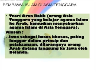 PEMBAWA ISLAM DI ASIA TENGGARA
• Teori Arus Balik (orang Asia
Tenggara yang belajar agama Islam
ke Arab, kemudian menyebarkan
agama Islam di Asia Tenggara).
Alasan :
- Jawa sebagai kasus khusus, paling
longgar dalam prinsip dan
pelaksanaan, dilarangnya orang
Arab datang langsung ke Jawa oleh
Belanda.
 