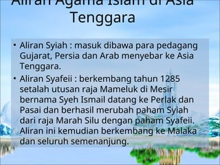 Aliran Agama Islam di Asia
Tenggara
• Aliran Syiah : masuk dibawa para pedagang
Gujarat, Persia dan Arab menyebar ke Asia
Tenggara.
• Aliran Syafeii : berkembang tahun 1285
setalah utusan raja Mameluk di Mesir
bernama Syeh Ismail datang ke Perlak dan
Pasai dan berhasil merubah paham Syiah
dari raja Marah Silu dengan paham Syafeii.
Aliran ini kemudian berkembang ke Malaka
dan seluruh semenanjung.
 
