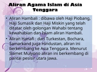 Aliran Agama Islam di Asia
Tenggara
• Aliran Hambali : dibawa oleh Haji Piobang,
Haji Sumasik dan Haji Miskin yang telah
ditatar oleh golongan Wahabi tentang
kewahabian dan Islam aliran Hambali.
• Aliran Hanafi : dari Turkestan, Bochara,
Samarkand juga Hindustan, aliran ini
berkembang ke Asia Tenggara. Menurut
Slamet Mulyono aliran ini berkembang di
pantai pesisir utara Jawa.
 