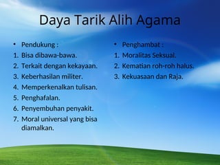 Daya Tarik Alih Agama
• Pendukung :
1. Bisa dibawa-bawa.
2. Terkait dengan kekayaan.
3. Keberhasilan militer.
4. Memperkenalkan tulisan.
5. Penghafalan.
6. Penyembuhan penyakit.
7. Moral universal yang bisa
diamalkan.
• Penghambat :
1. Moralitas Seksual.
2. Kematian roh-roh halus.
3. Kekuasaan dan Raja.
 