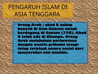 PENGARUH ISLAM DI
ASIA TENGGARA
• Orang Arab : abad 8 cukup
banyak di Cina Selatan untuk
berdagang di Canton (758). Abad
9 telah ada di Champa. Orang
Arab melakukan perkawinan
dengan wanita pribumi tetapi
tetap terpisah secara sosial dari
masyarakat non muslim.
 