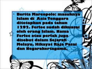 • Berita Marcopolo: masuknya
Islam di Asia Tenggara
ditetapkan pada tahun
1292. Ferlec sudah dikuasai
oleh orang Islam. Nama
Ferlec atau perlak juga
disebut dalam Sejarah
Melayu, Hikayat Raja Pasai
dan Negarakertagama.
 