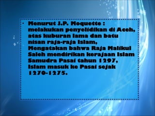 • Menurut J.P. Moquette :
melakukan penyelidikan di Aceh,
atas kuburan lama dan batu
nisan raja-raja Islam,
Mengatakan bahwa Raja Malikul
Saleh mendirikan kerajaan Islam
Samudra Pasai tahun 1297,
Islam masuk ke Pasai sejak
1270-1275.
 