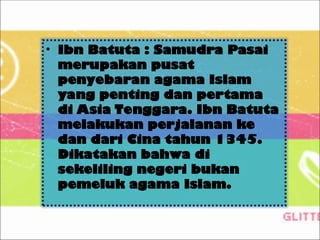 • Ibn Batuta : Samudra Pasai
merupakan pusat
penyebaran agama Islam
yang penting dan pertama
di Asia Tenggara. Ibn Batuta
melakukan perjalanan ke
dan dari Cina tahun 1345.
Dikatakan bahwa di
sekeliling negeri bukan
pemeluk agama Islam.
 