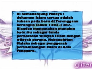 • Di Semenanjung Malaya :
dokumen Islam tertua adalah
tulisan pada batu di Terengganu
berangka tahun 1303-1387.
Blagden mengatakan mungkin
batu itu sebagai tanda
perbatasan wilayah Islam dengan
wilayah perang. Kebangkitan
Malaka sebagai penggerak
perkembangan Islam di Asia
Tenggara.
 