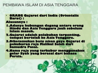 PEMBAWA ISLAM DI ASIA TENGGARA
• ORANG Gujarat dari India (Orientalis
Barat) :
Alasannya :
1.Adanya hubungan dagang antara orang
Hindu dan Asia Tenggara jauh sebelum
Islam masuk.
2.Gujarat adalah pelabuhan terpenting,
tempat bertolak ke Asia Tenggara.
3.Diketemukan batu nisan gaya Gujarat di
pekuburan raja Malikul Saleh dari
Samudra Pasai.
4.Nama raja yang terkubur menggunakan
gelar Syah yang berasal dari bahasa
Persia.
 
