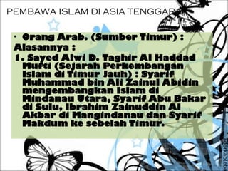 PEMBAWA ISLAM DI ASIA TENGGARA
• Orang Arab. (Sumber Timur) :
Alasannya :
1. Sayed Alwi D. Taghir Al Haddad
Mufti (Sejarah Perkembangan
Islam di Timur Jauh) : Syarif
Muhammad bin Ali Zainul Abidin
mengembangkan Islam di
Mindanau Utara, Syarif Abu Bakar
di Sulu, Ibrahim Zainuddin Al
Akbar di Mangindanau dan Syarif
Makdum ke sebelah Timur.
 