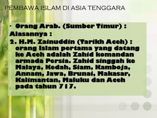 PEMBAWA ISLAM DI ASIA TENGGARA
• Orang Arab. (Sumber Timur) :
Alasannya :
2. H.M. Zainuddin (Tarikh Aceh) :
orang Islam pertama yang datang
ke Aceh adalah Zahid komandan
armada Persia. Zahid singgah ke
Malaya, Kedah, Siam, Kamboja,
Annam, Jawa, Brunai, Makasar,
Kalimantan, Maluku dan Aceh
pada tahun 717.
 