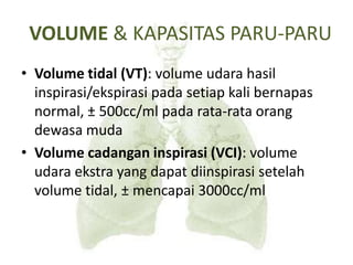 VOLUME & KAPASITAS PARU-PARU
• Volume tidal (VT): volume udara hasil
inspirasi/ekspirasi pada setiap kali bernapas
normal, ± 500cc/ml pada rata-rata orang
dewasa muda
• Volume cadangan inspirasi (VCI): volume
udara ekstra yang dapat diinspirasi setelah
volume tidal, ± mencapai 3000cc/ml
 