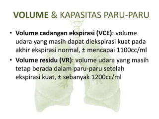 VOLUME & KAPASITAS PARU-PARU
• Volume cadangan ekspirasi (VCE): volume
udara yang masih dapat diekspirasi kuat pada
akhir ekspirasi normal, ± mencapai 1100cc/ml
• Volume residu (VR): volume udara yang masih
tetap berada dalam paru-paru setelah
ekspirasi kuat, ± sebanyak 1200cc/ml
 