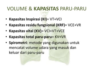 VOLUME & KAPASITAS PARU-PARU
• Kapasitas Inspirasi (KI)= VT+VCI
• Kapasitas residu fungsional (KRF)= VCE+VR
• Kapasitas vital (KV)= VCI+VT+VCE
• Kapasitas total paru-paru= KV+VR
• Spirometri: metode yang digunakan untuk
mencatat volume udara yang masuk dan
keluar dari paru-paru
 