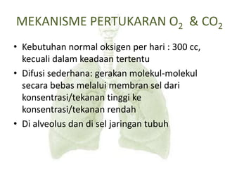 • Kebutuhan normal oksigen per hari : 300 cc,
kecuali dalam keadaan tertentu
• Difusi sederhana: gerakan molekul-molekul
secara bebas melalui membran sel dari
konsentrasi/tekanan tinggi ke
konsentrasi/tekanan rendah
• Di alveolus dan di sel jaringan tubuh
MEKANISME PERTUKARAN O2 & CO2
 