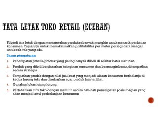Filosofi tata letak dengan memamerkan produk sebanyak mungkin untuk menarik perhatian
konsumen.Tujuannya untuk memaksimalkan profitabilitas per meter persegi dari ruangan
untuk rak-rak yang ada.
Saran pengaturan
1. Penempatan produk-produk yang paling banyak dibeli di sekitar batas luar toko.
2. Produk yang dibeli berdasarkan keinginan konsumen dan bermargin besar, ditempatkan
secara strategis.
3. Tempatkan produk dengan nilai jual kuat yang menjadi alasan konsumen berbelanja di
kedua lorong toko dan disebarkan agar produk lain terlihat.
4. Gunakan lokasi ujung lorong.
5. Pertahankan citra toko dengan memilih secara hati-hati penempatan posisi bagian yang
akan menjadi awal perbelanjaan konsumen.
 