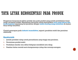 Pengaturan berpusat di sekitar produk atau pada produk yang jumlah produksinya besar
tetapi variasinya sedikit. Manajemen bertujuan untuk menciptakan arus yang lancar dan
berkelanjutan sepanjang lini perakitan dengan waktu kosong yang minimum di stasiun
kerja setiap karyawan.
Contoh penerapan pada industri manufaktur,seperti: perakitan mobil dan peralatan
elektronik.
Karakteristik
1. Jumlah produksi cukup untuk pemanfaatan yang tinggi atas peralatan.
2. Permintaan produk stabil.
3. Produknya standar atau siklus hidupnya mendekati satu tahap.
4. Pasokan bahan mentah serta komponennya cukup dan mutunya seragam.
 