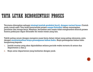 Terutama diterapkan sebagai strategi jumlah produksi kecil, dengan variasi besar. Contoh
pada rumah sakit.Tata letak berorientasi proses sangat fleksibel dalam menetapkan
peralatan dan tenaga kerja. Misalnya, kerusakan satu mesin tidak menghambat seluruh proses
karena pekerjaan dapat ditransfer ke mesin-mesin yang lain.
Taktik paling umum dengan mengatur pusat kerja dalam lokasi yang paling ekonomis, yaitu
dengan meminimalkan biaya penanganan bahan baku. Biaya penanganan bahan baku
bergantung kepada:
1. Jumlah muatan yang akan dipindahkan selama periode waktu tertentu di antara dua
departemen (i dan j)
2. Biaya antar-departemen yang berkaitan dengan jarak.
 