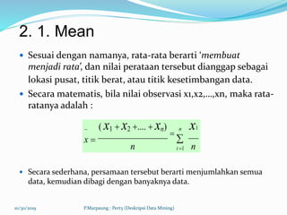 2. 1. Mean
 Sesuai dengan namanya, rata-rata berarti ‘membuat
menjadi rata’, dan nilai perataan tersebut dianggap sebagai
lokasi pusat, titik berat, atau titik kesetimbangan data.
 Secara matematis, bila nilai observasi x1,x2,…,xn, maka rata-
ratanya adalah :
 Secara sederhana, persamaan tersebut berarti menjumlahkan semua
data, kemudian dibagi dengan banyaknya data.
10/30/2019 P.Marpaung : Pert5 (Deskripsi Data Mining)
 ( x1  x2 ....  xn) n x1
x 


n nt 1
 