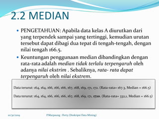 2.2 MEDIAN
 PENGETAHUAN: Apabila data kelas A diurutkan dari
yang terpendek sampai yang tertinggi, kemudian urutan
tersebut dapat dibagi dua tepat di tengah-tengah, dengan
nilai tengah 166.5.
 Keuntungan penggunaan median dibandingkan dengan
rata-rata adalah median tidak terlalu terpengaruh oleh
adanya nilai ekstrim . Sebaliknya, rata- rata dapat
terpengaruh oleh nilai ekstrem.
10/30/2019 P.Marpaung : Pert5 (Deskripsi Data Mining)
Data terurut: 164, 164, 166, 166, 166, 167, 168, 169, 171, 172. (Rata-rata= 167.3, Median = 166.5)
Data terurut: 164, 164, 166, 166, 166, 167, 168, 169, 171, 1720. (Rata-rata= 332,1, Median = 166.5)
 