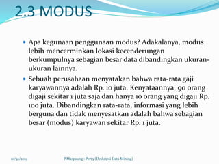 2.3 MODUS
 Apa kegunaan penggunaan modus? Adakalanya, modus
lebih mencerminkan lokasi kecenderungan
berkumpulnya sebagian besar data dibandingkan ukuran-
ukuran lainnya.
 Sebuah perusahaan menyatakan bahwa rata-rata gaji
karyawannya adalah Rp. 10 juta. Kenyataannya, 90 orang
digaji sekitar 1 juta saja dan hanya 10 orang yang digaji Rp.
100 juta. Dibandingkan rata-rata, informasi yang lebih
berguna dan tidak menyesatkan adalah bahwa sebagian
besar (modus) karyawan sekitar Rp. 1 juta.
10/30/2019 P.Marpaung : Pert5 (Deskripsi Data Mining)
 
