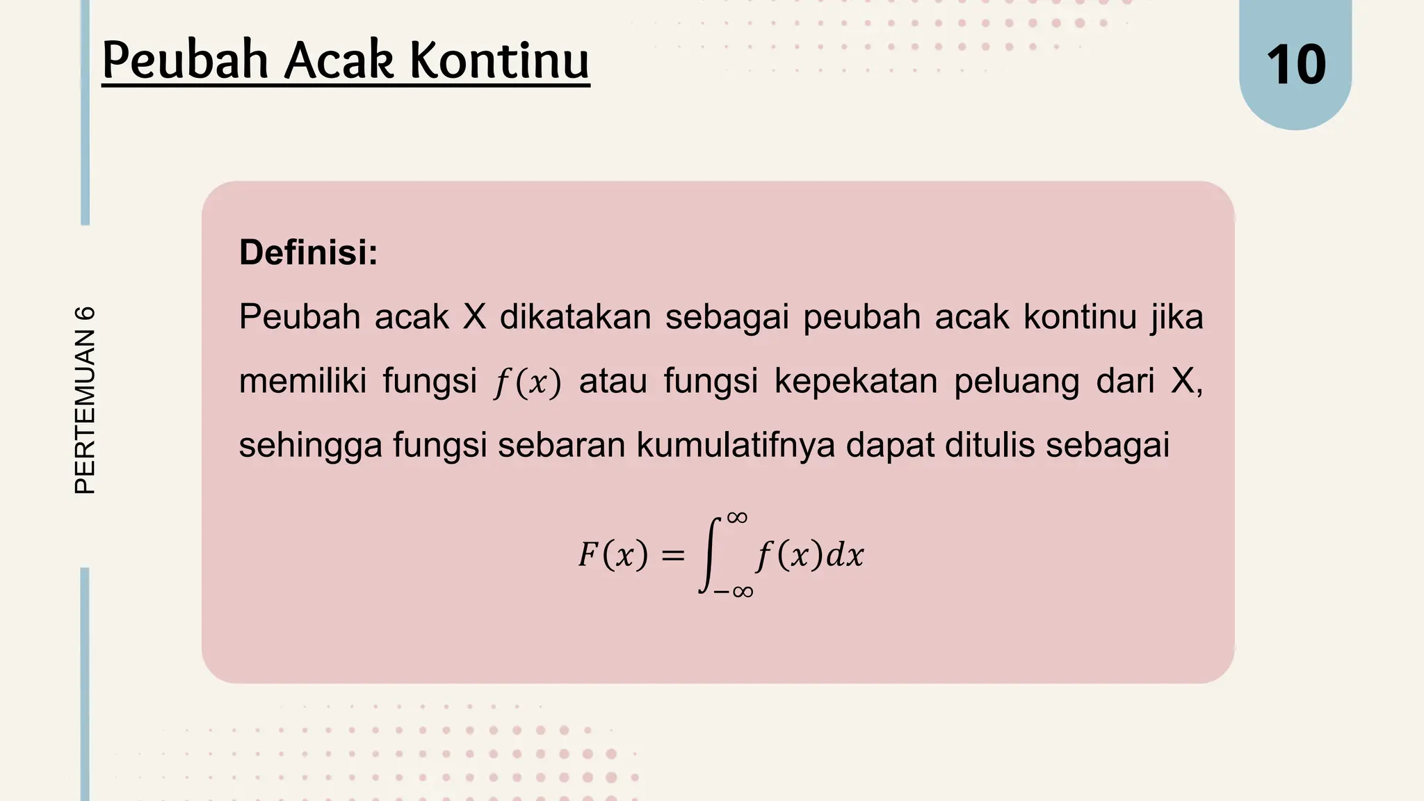 Definisi:
Peubah acak X dikatakan sebagai peubah acak kontinu jika
memiliki fungsi 𝑓(𝑥) atau fungsi kepekatan peluang dari X,
sehingga fungsi sebaran kumulatifnya dapat ditulis sebagai
𝐹 𝑥 =
−∞
∞
𝑓 𝑥 𝑑𝑥
PERTEMUAN
6 10
Peubah Acak Kontinu
 