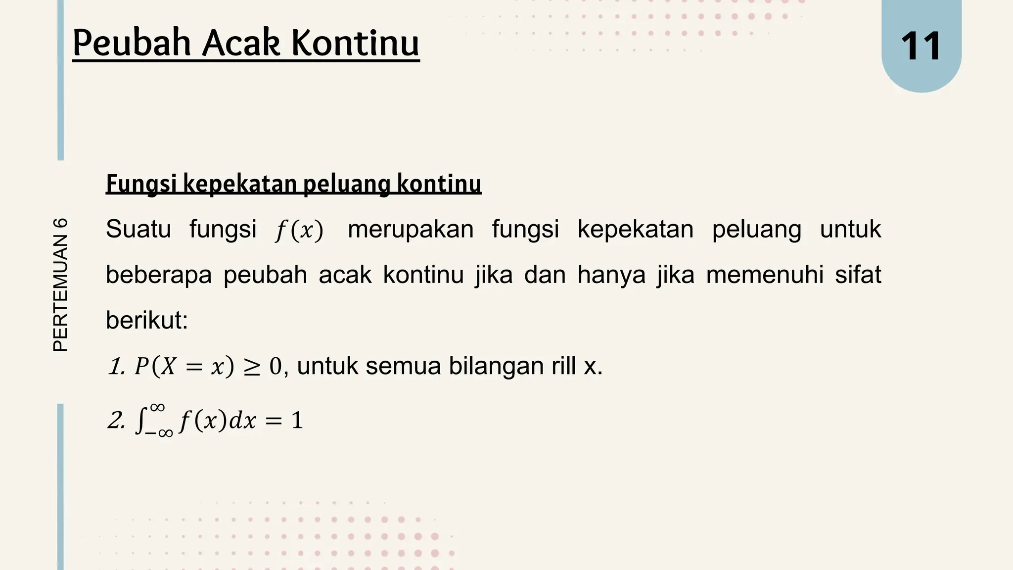 PERTEMUAN
6 11
Peubah Acak Kontinu
Fungsi kepekatan peluang kontinu
Suatu fungsi 𝑓(𝑥) merupakan fungsi kepekatan peluang untuk
beberapa peubah acak kontinu jika dan hanya jika memenuhi sifat
berikut:
1. 𝑃 𝑋 = 𝑥 ≥ 0, untuk semua bilangan rill x.
2. −∞
∞
𝑓 𝑥 𝑑𝑥 = 1
 