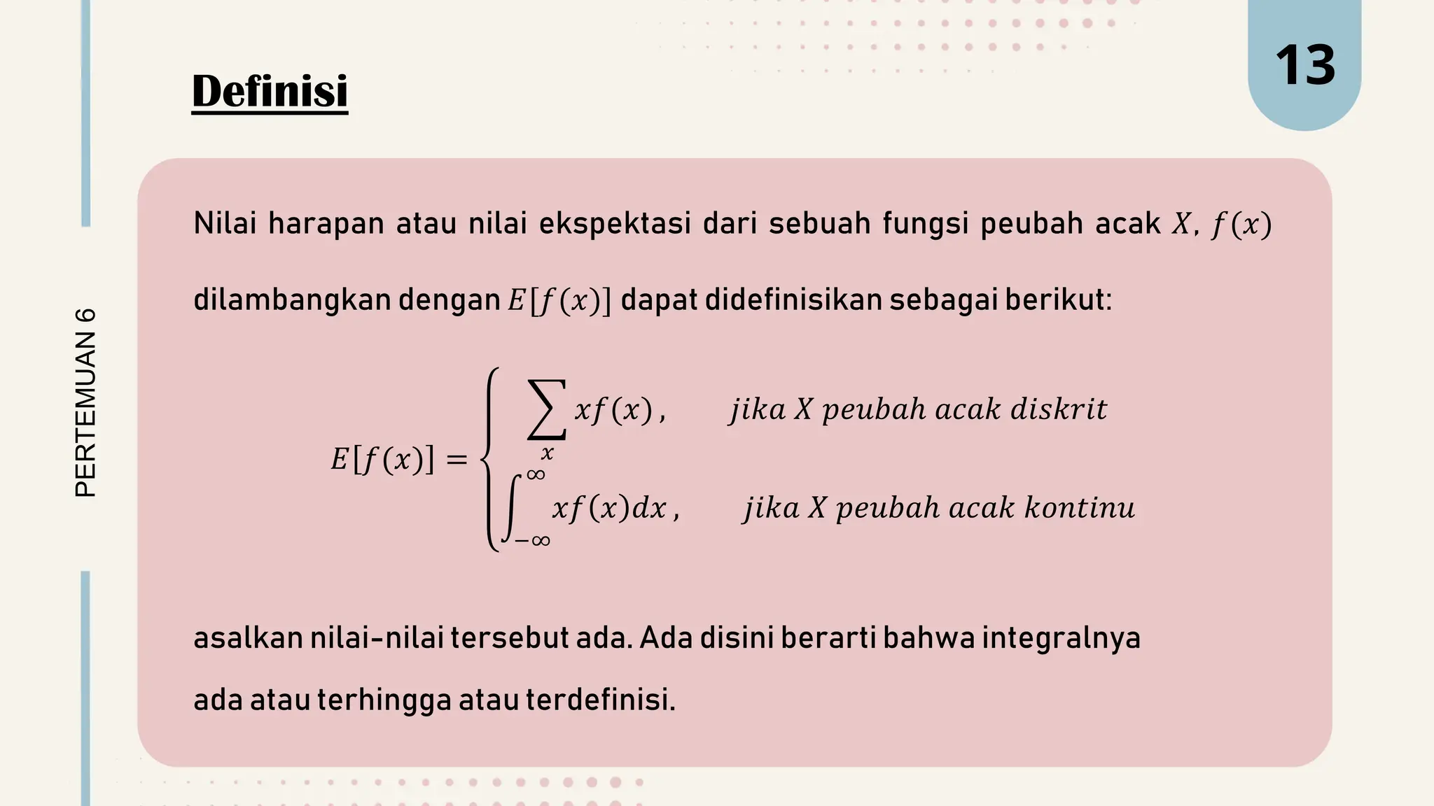 PERTEMUAN
6 13
Nilai harapan atau nilai ekspektasi dari sebuah fungsi peubah acak 𝑋, 𝑓(𝑥)
dilambangkan dengan 𝐸[𝑓(𝑥)] dapat didefinisikan sebagai berikut:
𝐸 𝑓(𝑥) = 𝑥
𝑥𝑓(𝑥) , 𝑗𝑖𝑘𝑎 𝑋 𝑝𝑒𝑢𝑏𝑎ℎ 𝑎𝑐𝑎𝑘 𝑑𝑖𝑠𝑘𝑟𝑖𝑡
−∞
∞
𝑥𝑓 𝑥 𝑑𝑥 , 𝑗𝑖𝑘𝑎 𝑋 𝑝𝑒𝑢𝑏𝑎ℎ 𝑎𝑐𝑎𝑘 𝑘𝑜𝑛𝑡𝑖𝑛𝑢
asalkan nilai-nilai tersebut ada. Ada disini berarti bahwa integralnya
ada atau terhingga atau terdefinisi.
Definisi
 