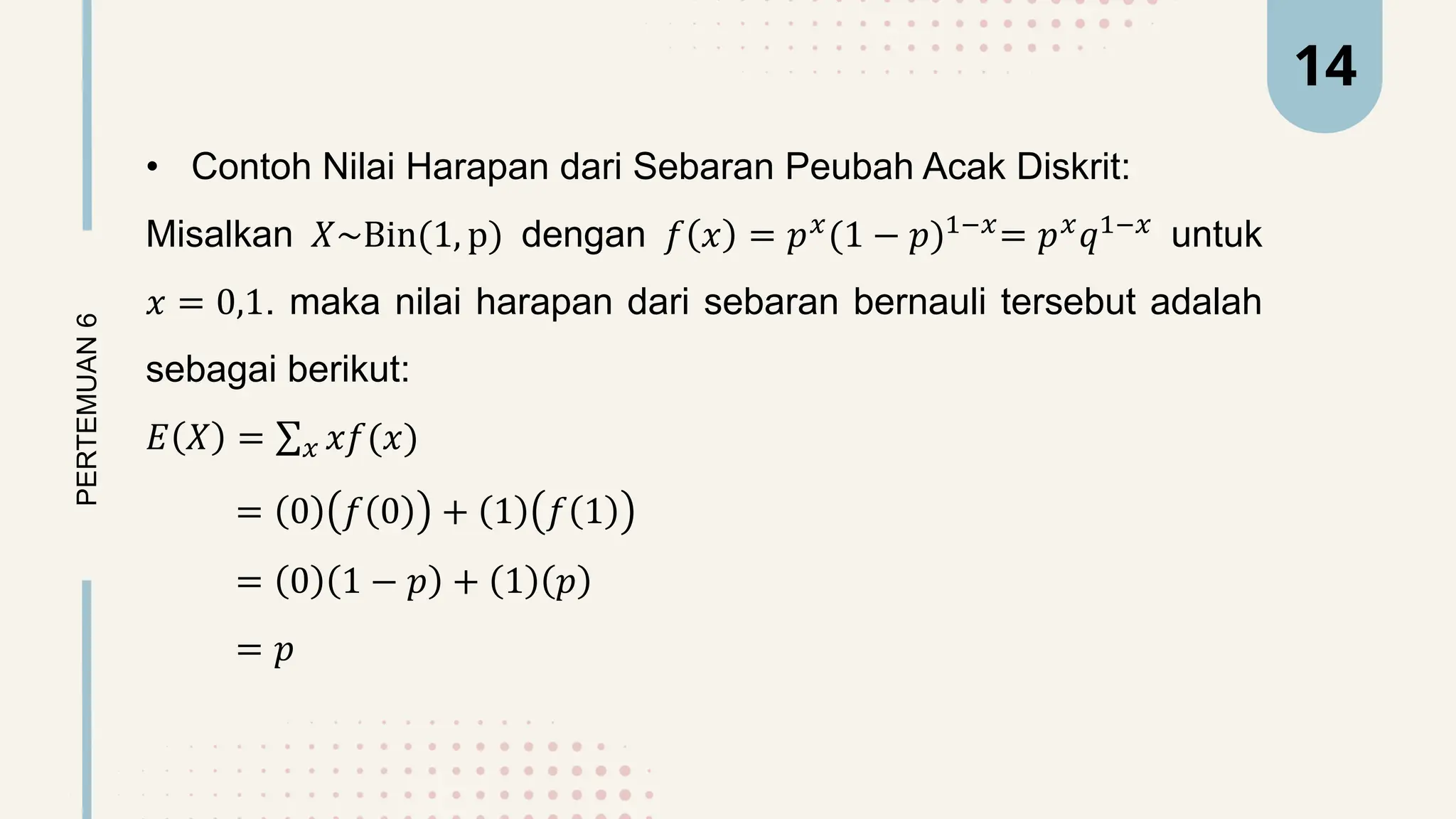 • Contoh Nilai Harapan dari Sebaran Peubah Acak Diskrit:
Misalkan 𝑋~Bin(1, p) dengan 𝑓 𝑥 = 𝑝𝑥
(1 − 𝑝)1−𝑥
= 𝑝𝑥
𝑞1−𝑥
untuk
𝑥 = 0,1. maka nilai harapan dari sebaran bernauli tersebut adalah
sebagai berikut:
𝐸 𝑋 = 𝑥 𝑥𝑓(𝑥)
= 0 𝑓 0 + 1 𝑓 1
= 0 1 − 𝑝 + 1 𝑝
= 𝑝
PERTEMUAN
6 14
 