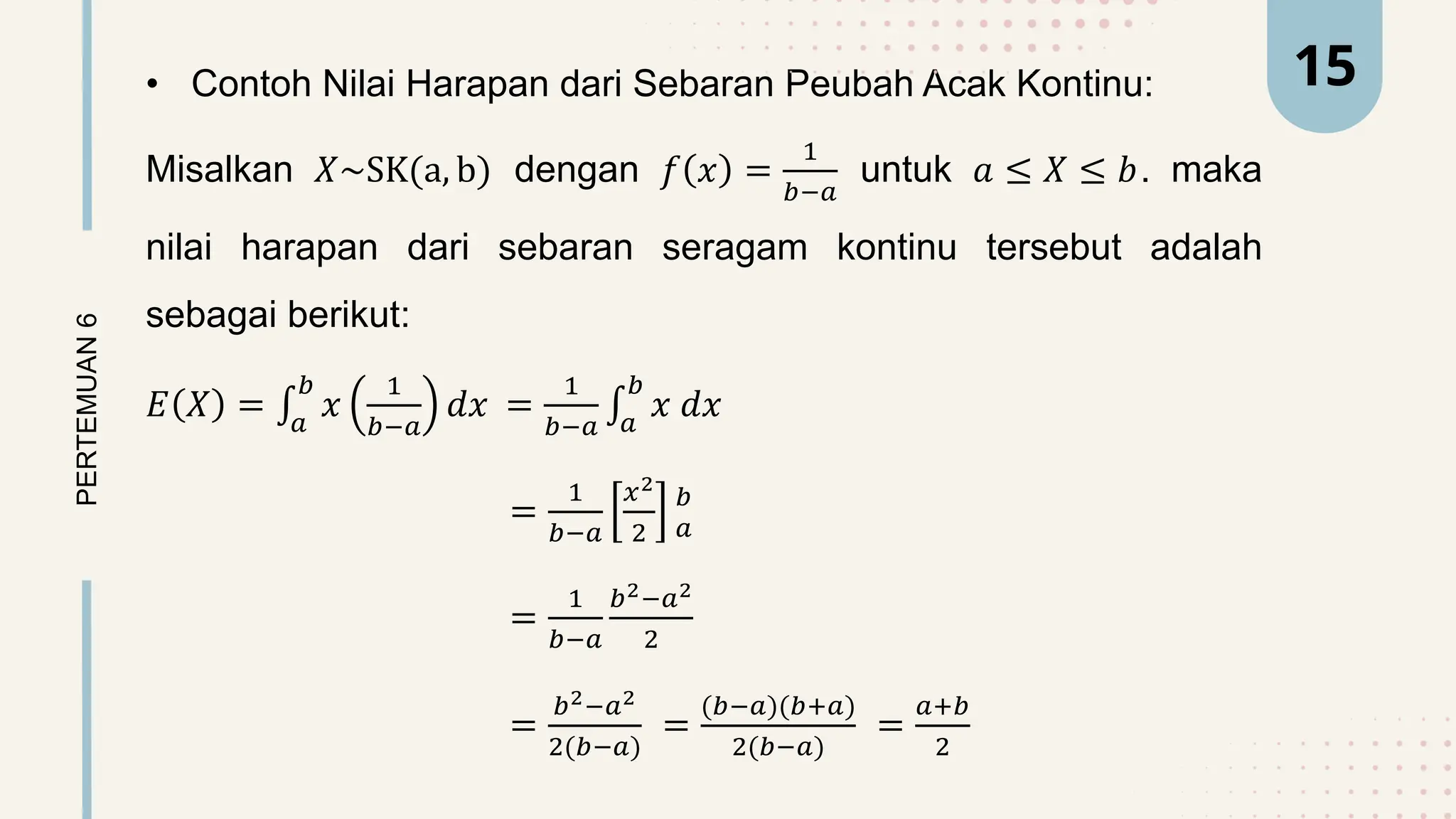 • Contoh Nilai Harapan dari Sebaran Peubah Acak Kontinu:
Misalkan 𝑋~SK(a, b) dengan 𝑓 𝑥 =
1
𝑏−𝑎
untuk 𝑎 ≤ 𝑋 ≤ 𝑏. maka
nilai harapan dari sebaran seragam kontinu tersebut adalah
sebagai berikut:
𝐸 𝑋 = 𝑎
𝑏
𝑥
1
𝑏−𝑎
𝑑𝑥 =
1
𝑏−𝑎 𝑎
𝑏
𝑥 𝑑𝑥
=
1
𝑏−𝑎
𝑥2
2
𝑏
𝑎
=
1
𝑏−𝑎
𝑏2−𝑎2
2
=
𝑏2−𝑎2
2(𝑏−𝑎)
=
(𝑏−𝑎)(𝑏+𝑎)
2(𝑏−𝑎)
=
𝑎+𝑏
2
PERTEMUAN
6 15
 