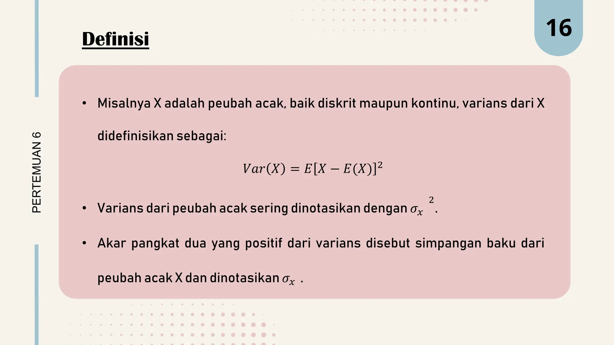 PERTEMUAN
6 16
• Misalnya X adalah peubah acak, baik diskrit maupun kontinu, varians dari X
didefinisikan sebagai:
𝑉𝑎𝑟 𝑋 = 𝐸 𝑋 − 𝐸(𝑋) 2
• Varians dari peubah acak sering dinotasikan dengan 𝜎𝑥
2
.
• Akar pangkat dua yang positif dari varians disebut simpangan baku dari
peubah acak X dan dinotasikan 𝜎𝑥 .
Definisi
 