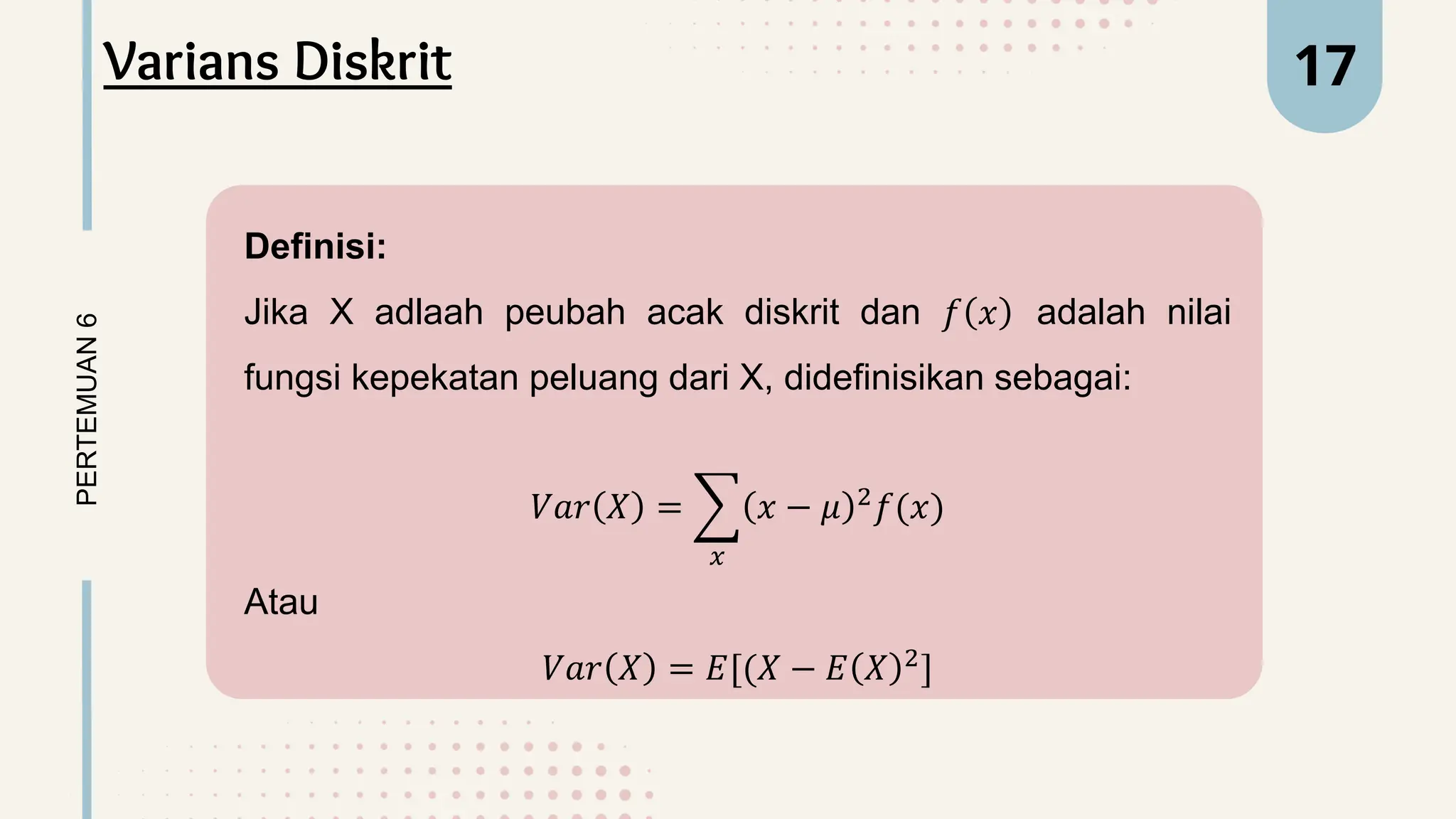 Definisi:
Jika X adlaah peubah acak diskrit dan 𝑓 𝑥 adalah nilai
fungsi kepekatan peluang dari X, didefinisikan sebagai:
𝑉𝑎𝑟 𝑋 =
𝑥
𝑥 − 𝜇 2
𝑓(𝑥)
Atau
𝑉𝑎𝑟 𝑋 = 𝐸[(𝑋 − 𝐸 𝑋 2
]
PERTEMUAN
6 17
Varians Diskrit
 