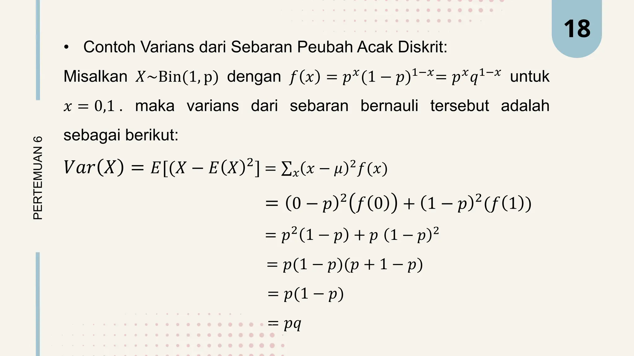 • Contoh Varians dari Sebaran Peubah Acak Diskrit:
Misalkan 𝑋~Bin(1, p) dengan 𝑓 𝑥 = 𝑝𝑥(1 − 𝑝)1−𝑥= 𝑝𝑥𝑞1−𝑥 untuk
𝑥 = 0,1 . maka varians dari sebaran bernauli tersebut adalah
sebagai berikut:
𝑉𝑎𝑟 𝑋 = 𝐸[(𝑋 − 𝐸 𝑋 2
] = 𝑥 𝑥 − 𝜇 2
𝑓(𝑥)
= 0 − 𝑝 2
𝑓 0 + 1 − 𝑝 2
(𝑓 1 )
= 𝑝2
1 − 𝑝 + 𝑝 1 − 𝑝 2
= 𝑝(1 − 𝑝)(𝑝 + 1 − 𝑝)
= 𝑝(1 − 𝑝)
= 𝑝𝑞
PERTEMUAN
6 18
 