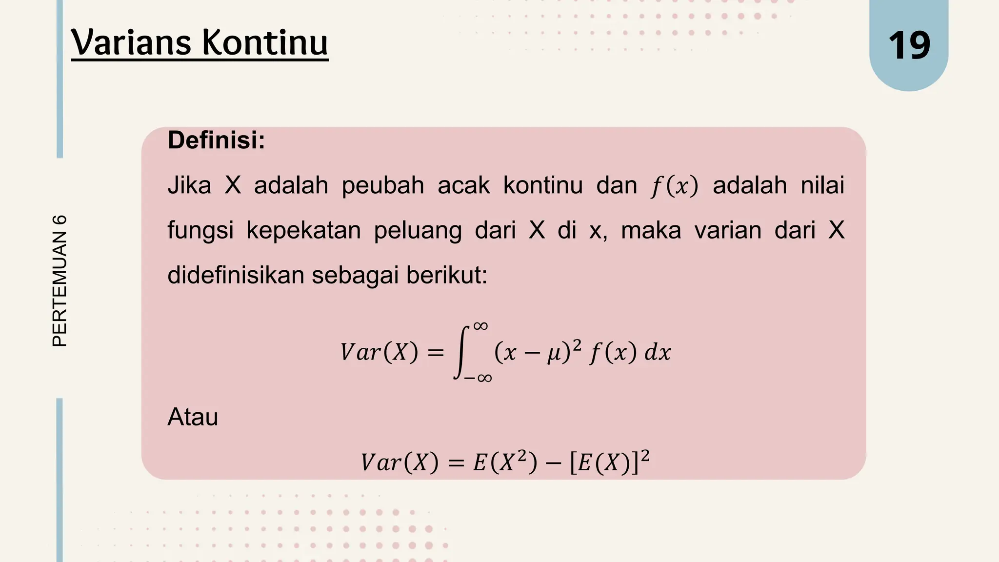 Definisi:
Jika X adalah peubah acak kontinu dan 𝑓 𝑥 adalah nilai
fungsi kepekatan peluang dari X di x, maka varian dari X
didefinisikan sebagai berikut:
𝑉𝑎𝑟 𝑋 =
−∞
∞
𝑥 − 𝜇 2
𝑓 𝑥 𝑑𝑥
Atau
𝑉𝑎𝑟 𝑋 = 𝐸 𝑋2
− 𝐸(𝑋) 2
PERTEMUAN
6 19
Varians Kontinu
 