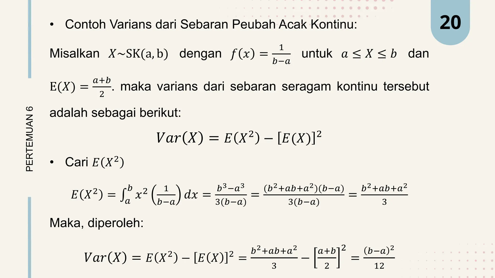 • Contoh Varians dari Sebaran Peubah Acak Kontinu:
Misalkan 𝑋~SK(a, b) dengan 𝑓 𝑥 =
1
𝑏−𝑎
untuk 𝑎 ≤ 𝑋 ≤ 𝑏 dan
E(𝑋) =
𝑎+𝑏
2
. maka varians dari sebaran seragam kontinu tersebut
adalah sebagai berikut:
𝑉𝑎𝑟 𝑋 = 𝐸 𝑋2
− 𝐸(𝑋) 2
• Cari 𝐸 𝑋2
𝐸 𝑋2
= 𝑎
𝑏
𝑥2 1
𝑏−𝑎
𝑑𝑥 =
𝑏3−𝑎3
3(𝑏−𝑎)
=
(𝑏2+𝑎𝑏+𝑎2)(𝑏−𝑎)
3(𝑏−𝑎)
=
𝑏2+𝑎𝑏+𝑎2
3
Maka, diperoleh:
𝑉𝑎𝑟 𝑋 = 𝐸 𝑋2
− 𝐸 𝑋 2
=
𝑏2+𝑎𝑏+𝑎2
3
−
𝑎+𝑏
2
2
=
𝑏−𝑎 2
12
PERTEMUAN
6 20
 