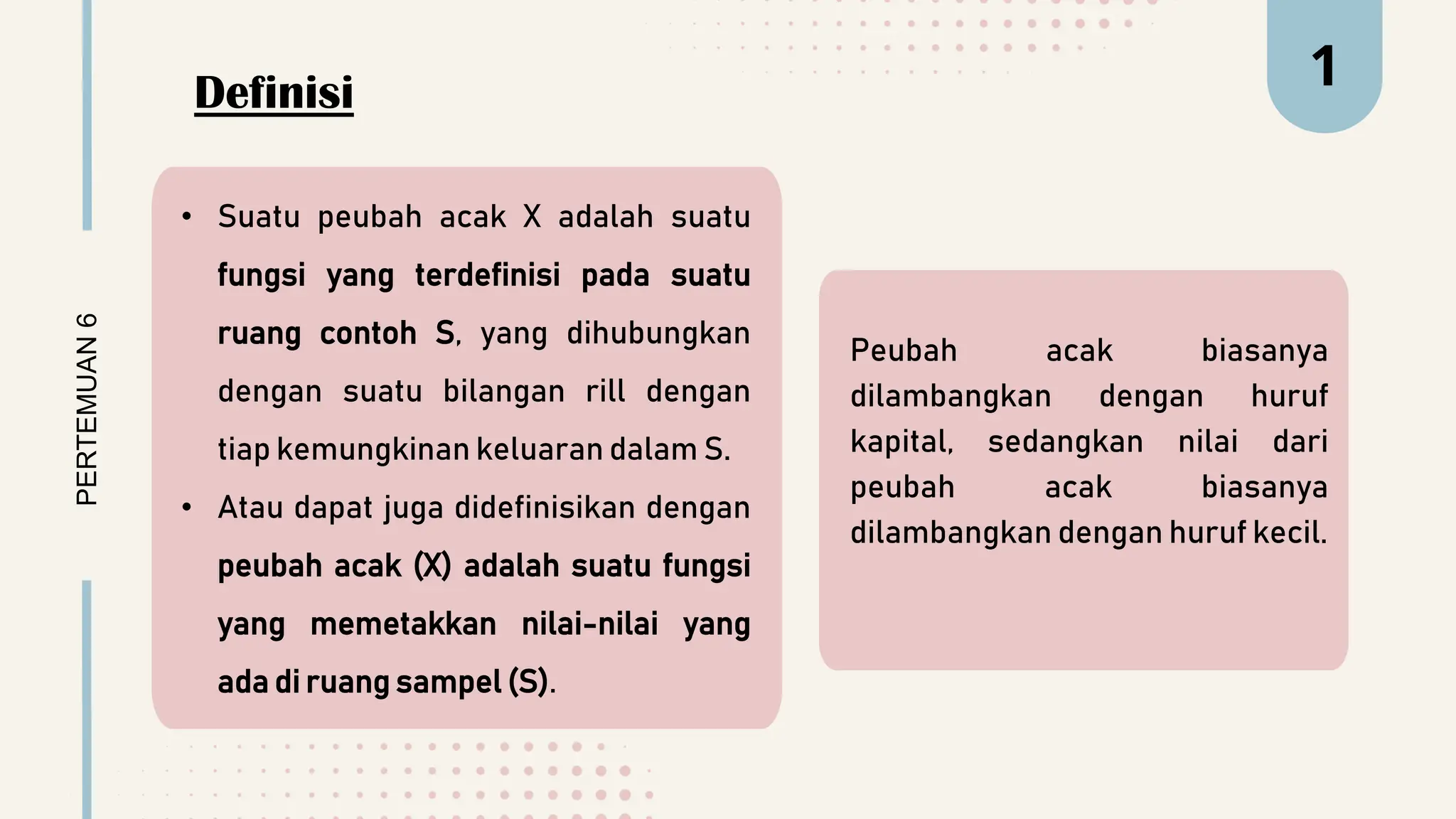 Definisi
Peubah acak biasanya
dilambangkan dengan huruf
kapital, sedangkan nilai dari
peubah acak biasanya
dilambangkan dengan huruf kecil.
PERTEMUAN
6 1
• Suatu peubah acak X adalah suatu
fungsi yang terdefinisi pada suatu
ruang contoh S, yang dihubungkan
dengan suatu bilangan rill dengan
tiap kemungkinan keluaran dalam S.
• Atau dapat juga didefinisikan dengan
peubah acak (X) adalah suatu fungsi
yang memetakkan nilai-nilai yang
ada di ruang sampel (S).
 