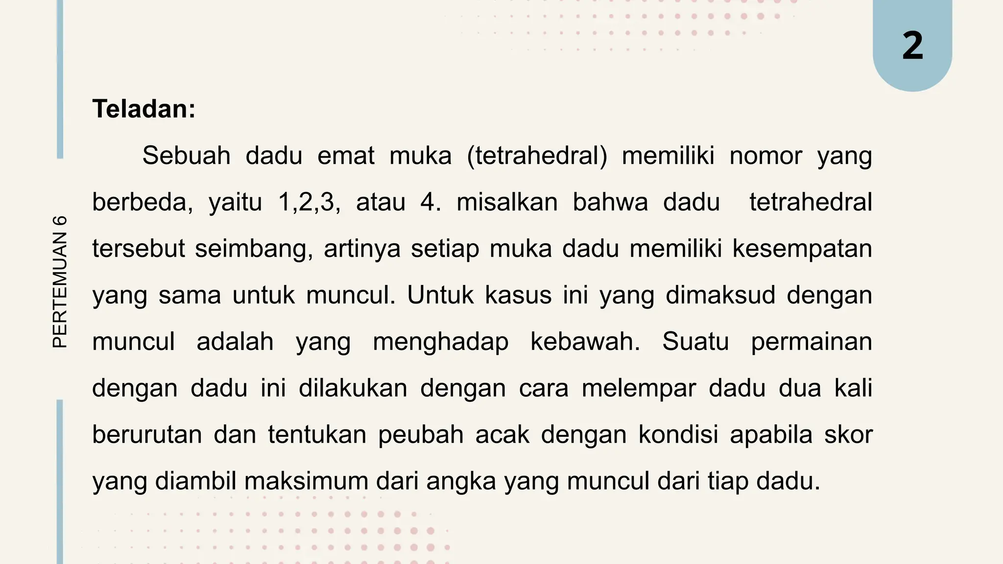 Teladan:
Sebuah dadu emat muka (tetrahedral) memiliki nomor yang
berbeda, yaitu 1,2,3, atau 4. misalkan bahwa dadu tetrahedral
tersebut seimbang, artinya setiap muka dadu memiliki kesempatan
yang sama untuk muncul. Untuk kasus ini yang dimaksud dengan
muncul adalah yang menghadap kebawah. Suatu permainan
dengan dadu ini dilakukan dengan cara melempar dadu dua kali
berurutan dan tentukan peubah acak dengan kondisi apabila skor
yang diambil maksimum dari angka yang muncul dari tiap dadu.
PERTEMUAN
6 2
 