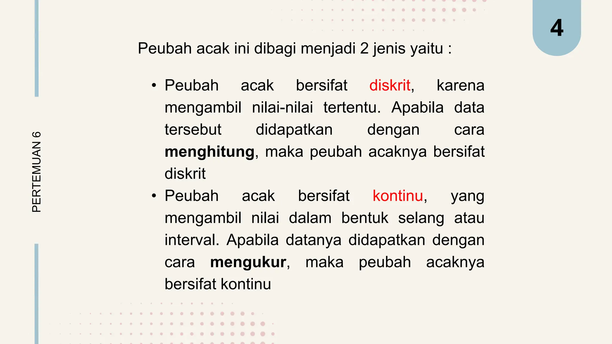 Peubah acak ini dibagi menjadi 2 jenis yaitu :
• Peubah acak bersifat diskrit, karena
mengambil nilai-nilai tertentu. Apabila data
tersebut didapatkan dengan cara
menghitung, maka peubah acaknya bersifat
diskrit
• Peubah acak bersifat kontinu, yang
mengambil nilai dalam bentuk selang atau
interval. Apabila datanya didapatkan dengan
cara mengukur, maka peubah acaknya
bersifat kontinu
PERTEMUAN
6 4
 