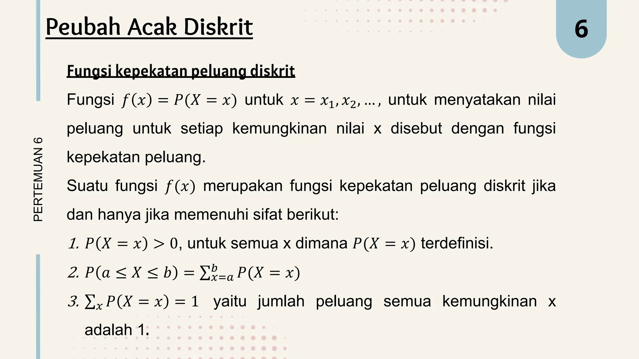 PERTEMUAN
6 6
Peubah Acak Diskrit
Fungsi kepekatan peluang diskrit
Fungsi 𝑓 𝑥 = 𝑃(𝑋 = 𝑥) untuk 𝑥 = 𝑥1, 𝑥2, … , untuk menyatakan nilai
peluang untuk setiap kemungkinan nilai x disebut dengan fungsi
kepekatan peluang.
Suatu fungsi 𝑓(𝑥) merupakan fungsi kepekatan peluang diskrit jika
dan hanya jika memenuhi sifat berikut:
1. 𝑃 𝑋 = 𝑥 > 0, untuk semua x dimana 𝑃(𝑋 = 𝑥) terdefinisi.
2. 𝑃 𝑎 ≤ 𝑋 ≤ 𝑏 = 𝑥=𝑎
𝑏
𝑃(𝑋 = 𝑥)
3. 𝑥 𝑃 𝑋 = 𝑥 = 1 yaitu jumlah peluang semua kemungkinan x
adalah 1.
 