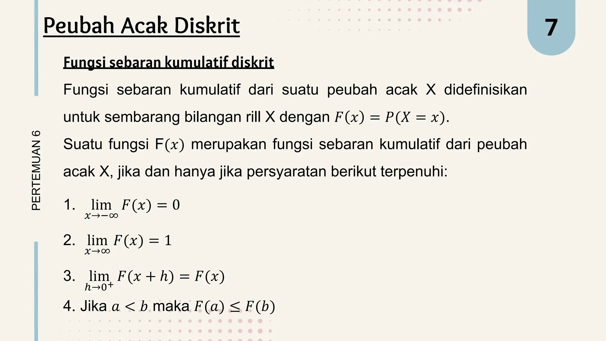 PERTEMUAN
6 7
Peubah Acak Diskrit
Fungsi sebaran kumulatif diskrit
Fungsi sebaran kumulatif dari suatu peubah acak X didefinisikan
untuk sembarang bilangan rill X dengan 𝐹 𝑥 = 𝑃(𝑋 = 𝑥).
Suatu fungsi F(𝑥) merupakan fungsi sebaran kumulatif dari peubah
acak X, jika dan hanya jika persyaratan berikut terpenuhi:
1. lim
𝑥→−∞
𝐹(𝑥) = 0
2. lim
𝑥→∞
𝐹(𝑥) = 1
3. lim
ℎ→0+
𝐹(𝑥 + ℎ) = 𝐹(𝑥)
4. Jika 𝑎 < 𝑏 maka 𝐹(𝑎) ≤ 𝐹(𝑏)
 
