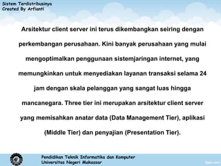 Sistem Terdistribusinya
Created By Arfianti



        Arsitektur client server ini terus dikembangkan seiring dengan

       perkembangan perusahaan. Kini banyak perusahaan yang mulai

          mengoptimalkan penggunaan sistemjaringan internet, yang

       memungkinkan untuk menyediakan layanan transaksi selama 24

              jam dengan skala pelanggan yang sangat luas hingga

         mancanegara. Three tier ini merupakan arsitektur client server

        yang memisahkan anatar data (Data Management Tier), aplikasi

                   (Middle Tier) dan penyajian (Presentation Tier).


                  Pendidikan Teknik Informatika dan Komputer
                  Universitas Negeri Makassar
 