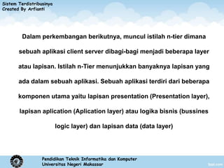 Sistem Terdistribusinya
Created By Arfianti




         Dalam perkembangan berikutnya, muncul istilah n-tier dimana

       sebuah aplikasi client server dibagi-bagi menjadi beberapa layer

       atau lapisan. Istilah n-Tier menunjukkan banyaknya lapisan yang

       ada dalam sebuah aplikasi. Sebuah aplikasi terdiri dari beberapa

       komponen utama yaitu lapisan presentation (Presentation layer),

       lapisan aplication (Aplication layer) atau logika bisnis (bussines

                          logic layer) dan lapisan data (data layer)




                  Pendidikan Teknik Informatika dan Komputer
                  Universitas Negeri Makassar
 