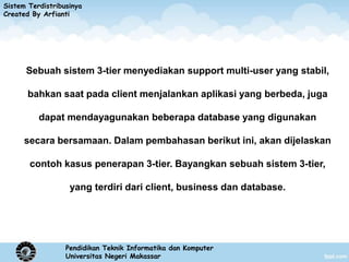 Sistem Terdistribusinya
Created By Arfianti




      Sebuah sistem 3-tier menyediakan support multi-user yang stabil,

       bahkan saat pada client menjalankan aplikasi yang berbeda, juga

          dapat mendayagunakan beberapa database yang digunakan

      secara bersamaan. Dalam pembahasan berikut ini, akan dijelaskan

       contoh kasus penerapan 3-tier. Bayangkan sebuah sistem 3-tier,

                   yang terdiri dari client, business dan database.




                  Pendidikan Teknik Informatika dan Komputer
                  Universitas Negeri Makassar
 